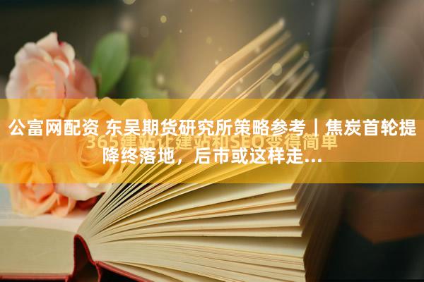 公富网配资 东吴期货研究所策略参考｜焦炭首轮提降终落地，后市或这样走...