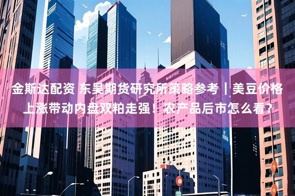 金斯达配资 东吴期货研究所策略参考｜美豆价格上涨带动内盘双粕走强！农产品后市怎么看？
