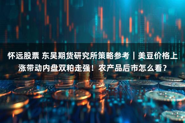 怀远股票 东吴期货研究所策略参考｜美豆价格上涨带动内盘双粕走强！农产品后市怎么看？
