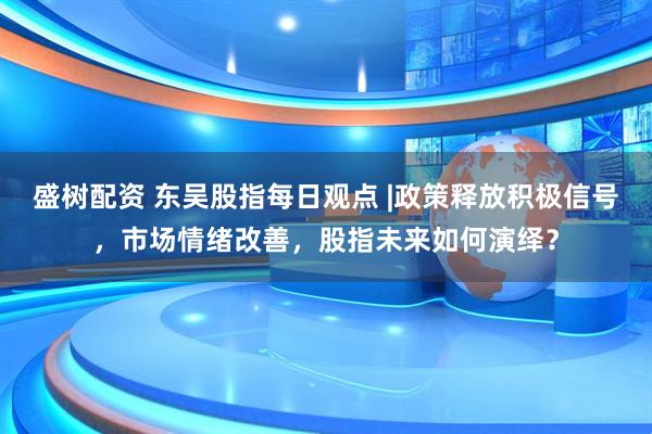 盛树配资 东吴股指每日观点 |政策释放积极信号，市场情绪改善，股指未来如何演绎？