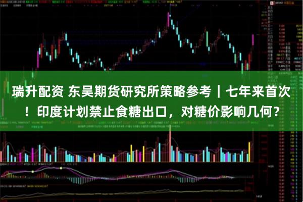 瑞升配资 东吴期货研究所策略参考｜七年来首次！印度计划禁止食糖出口，对糖价影响几何？