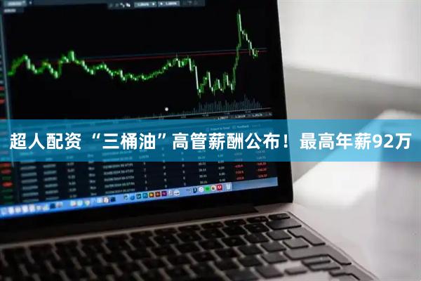 超人配资 “三桶油”高管薪酬公布！最高年薪92万