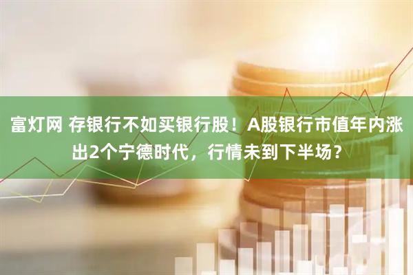 富灯网 存银行不如买银行股！A股银行市值年内涨出2个宁德时代，行情未到下半场？