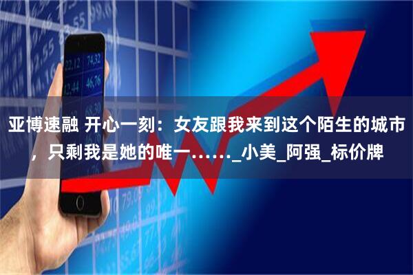 亚博速融 开心一刻：女友跟我来到这个陌生的城市，只剩我是她的唯一……_小美_阿强_标价牌