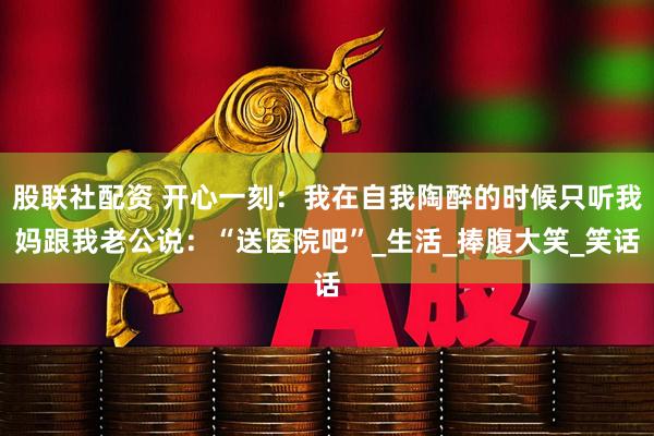 股联社配资 开心一刻：我在自我陶醉的时候只听我妈跟我老公说：“送医院吧”_生活_捧腹大笑_笑话