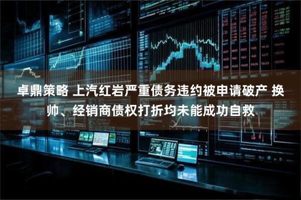 卓鼎策略 上汽红岩严重债务违约被申请破产 换帅、经销商债权打折均未能成功自救