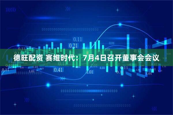 德旺配资 赛维时代：7月4日召开董事会会议