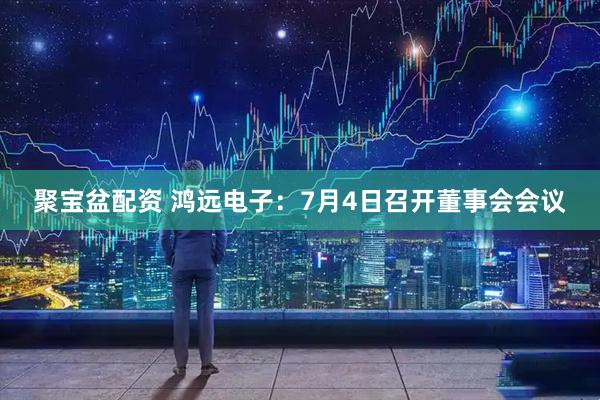 聚宝盆配资 鸿远电子：7月4日召开董事会会议