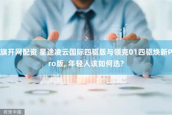 旗开网配资 星途凌云国际四驱版与领克01四驱焕新Pro版, 年轻人该如何选?