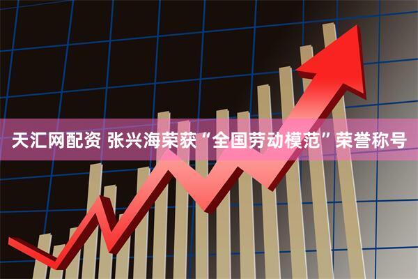 天汇网配资 张兴海荣获“全国劳动模范”荣誉称号