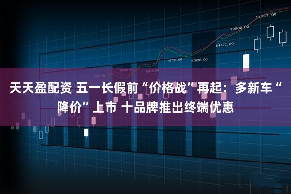 天天盈配资 五一长假前“价格战”再起：多新车“降价”上市 十品牌推出终端优惠