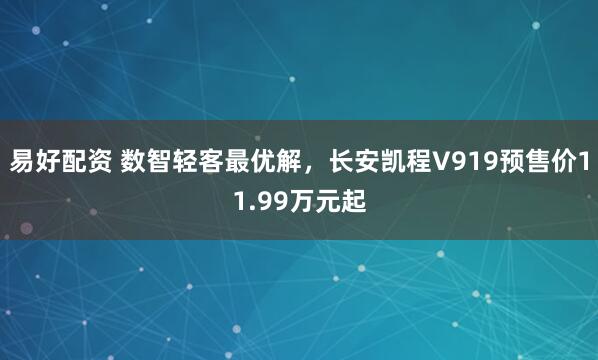 易好配资 数智轻客最优解，长安凯程V919预售价11.99万元起