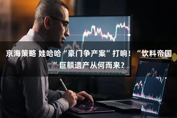 京海策略 娃哈哈“豪门争产案”打响！“饮料帝国”巨额遗产从何而来？