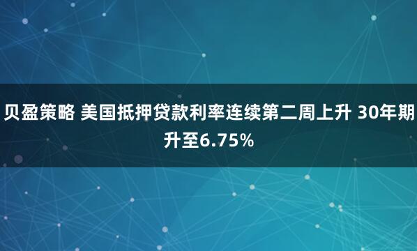 贝盈策略 美国抵押贷款利率连续第二周上升 30年期升至6.75%