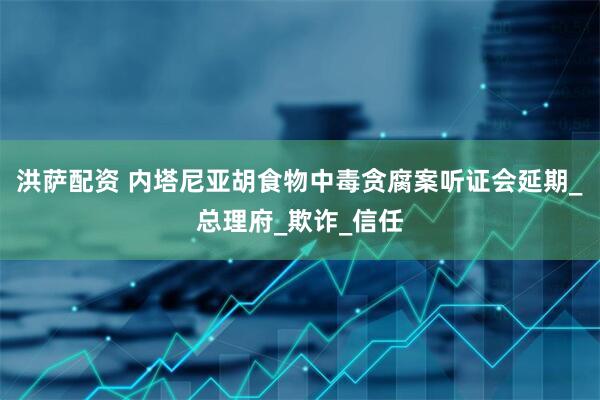 洪萨配资 内塔尼亚胡食物中毒贪腐案听证会延期_总理府_欺诈_信任