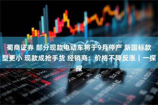 蜀商证券 部分现款电动车将于9月停产 新国标款型更小 现款成抢手货 经销商：价格不降反涨｜一探