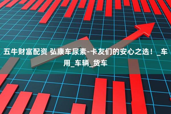 五牛财富配资 弘康车尿素-卡友们的安心之选！_车用_车辆_货车