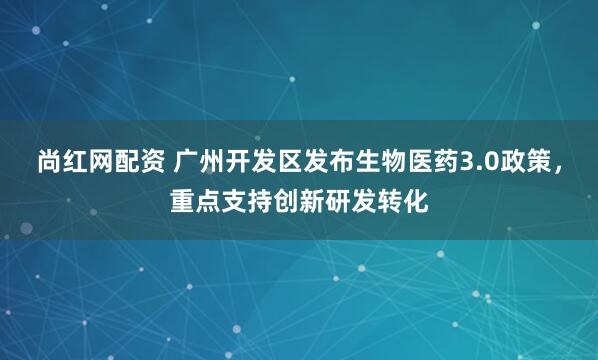 尚红网配资 广州开发区发布生物医药3.0政策，重点支持创新研发转化