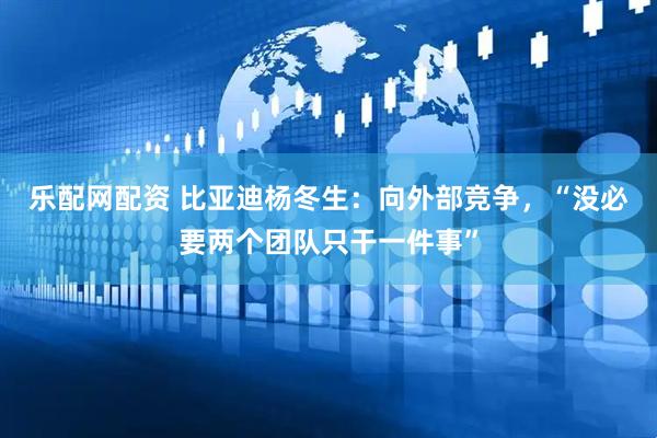 乐配网配资 比亚迪杨冬生：向外部竞争，“没必要两个团队只干一件事”