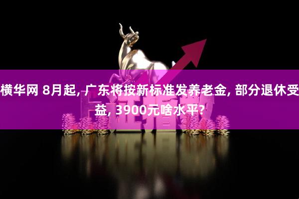 横华网 8月起, 广东将按新标准发养老金, 部分退休受益, 3900元啥水平?