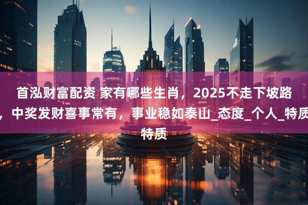 首泓财富配资 家有哪些生肖，2025不走下坡路，中奖发财喜事常有，事业稳如泰山_态度_个人_特质