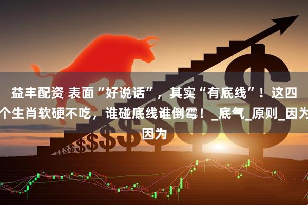 益丰配资 表面“好说话”，其实“有底线”！这四个生肖软硬不吃，谁碰底线谁倒霉！_底气_原则_因为