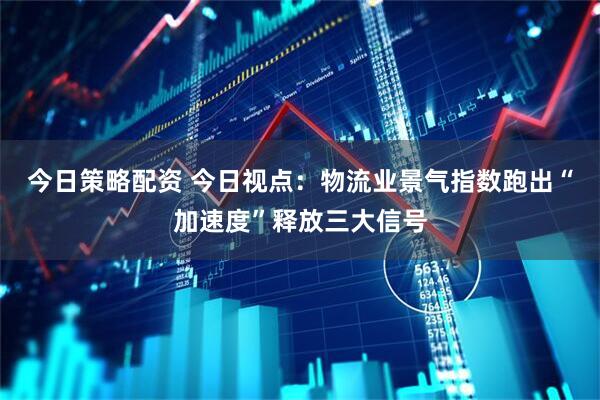 今日策略配资 今日视点:物流业景气指数跑出“加速度”释放三大信号